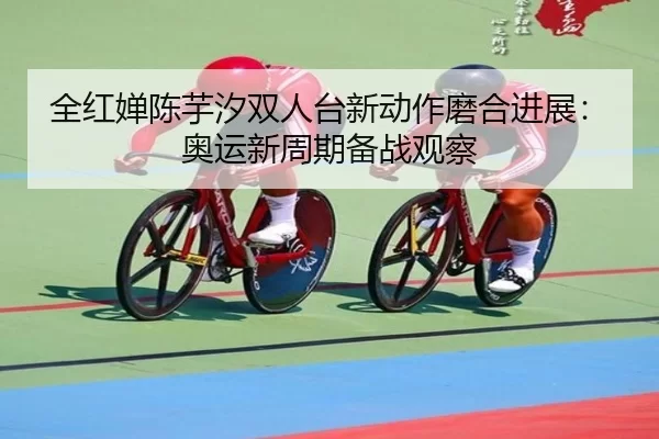 全红婵陈芋汐双人台新动作磨合进展：奥运新周期备战观察